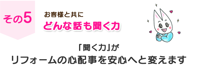 その５　お客様と共に　どんな話も聞く力　『聞く力』がリフォームの心配事を安心へと変えます