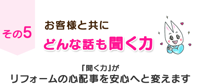 その５　お客様と共に　どんな話も聞く力　『聞く力』がリフォームの心配事を安心へと変えます